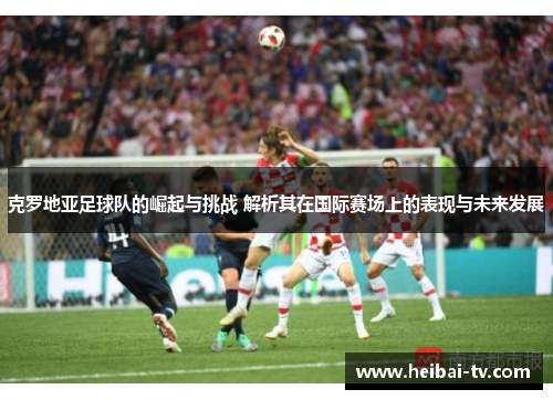 克罗地亚足球队的崛起与挑战 解析其在国际赛场上的表现与未来发展