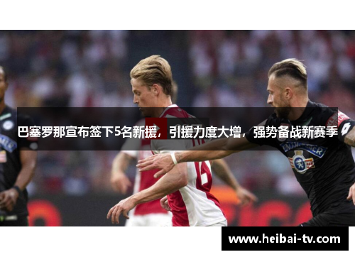巴塞罗那宣布签下5名新援，引援力度大增，强势备战新赛季